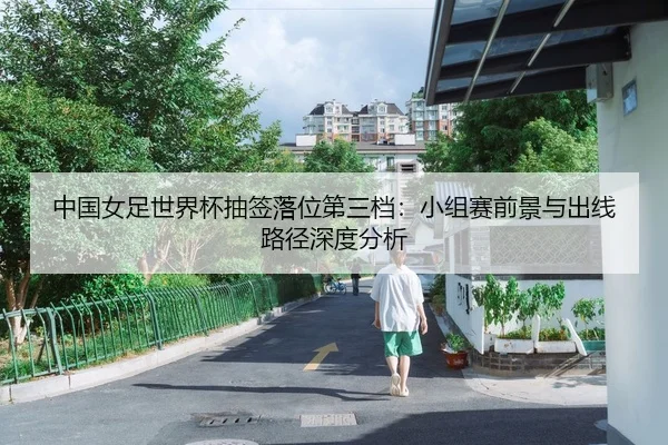 中国女足世界杯抽签落位第三档：小组赛前景与出线路径深度分析